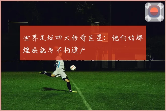 世界足坛四大传奇巨星:他们的辉煌成就与不朽遗产