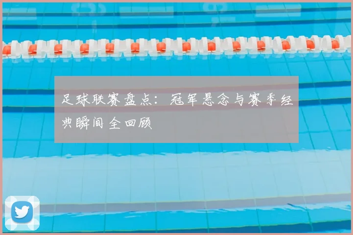 足球联赛盘点：冠军悬念与赛季经典瞬间全回顾