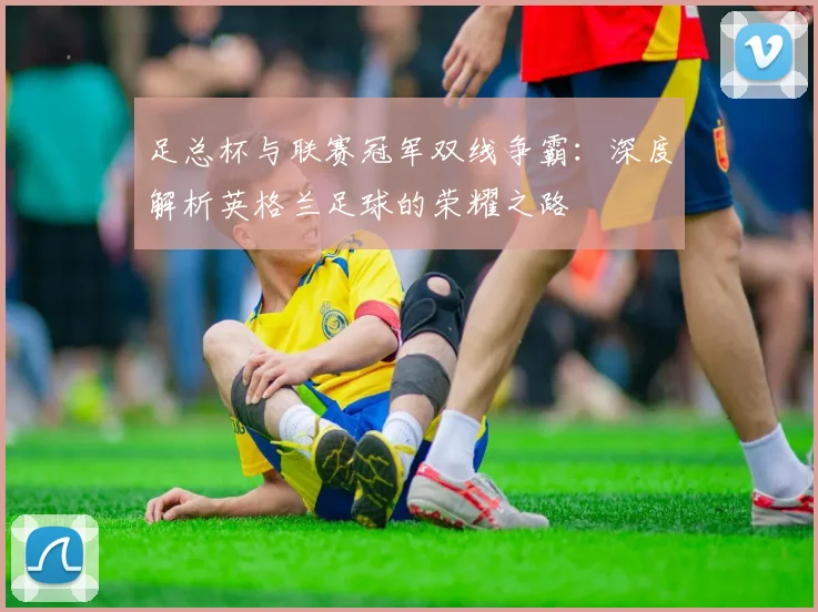 足总杯与联赛冠军双线争霸：深度解析英格兰足球的荣耀之路