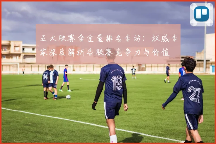 五大联赛含金量排名专访:权威专家深度解析各联赛竞争力与价值