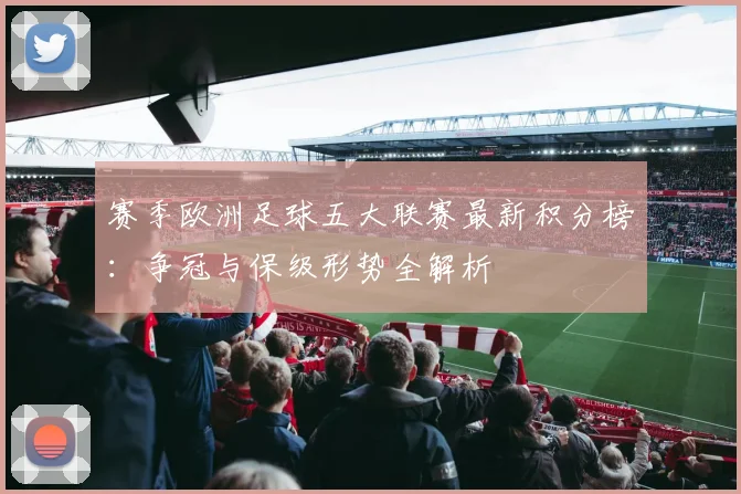 赛季欧洲足球五大联赛最新积分榜:争冠与保级形势全解析