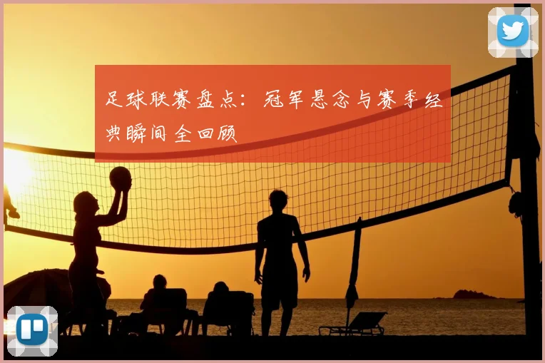 足球联赛盘点：冠军悬念与赛季经典瞬间全回顾